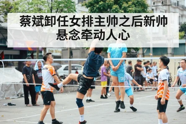 蔡斌卸任女排主帅之后新帅悬念牵动人心
