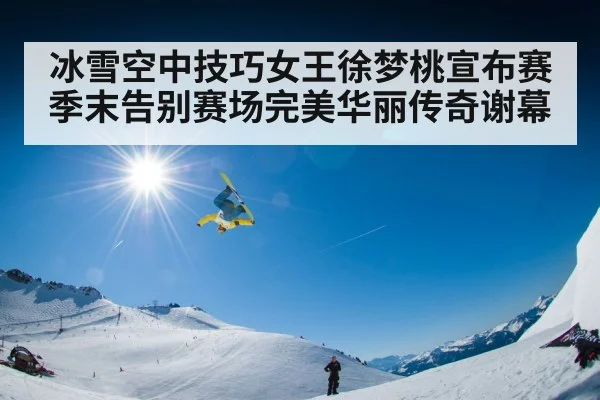 冰雪空中技巧女王徐梦桃宣布赛季末告别赛场完美华丽传奇谢幕