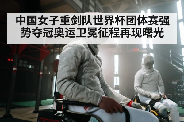 中国女子重剑队世界杯团体赛强势夺冠奥运卫冕征程再现曙光