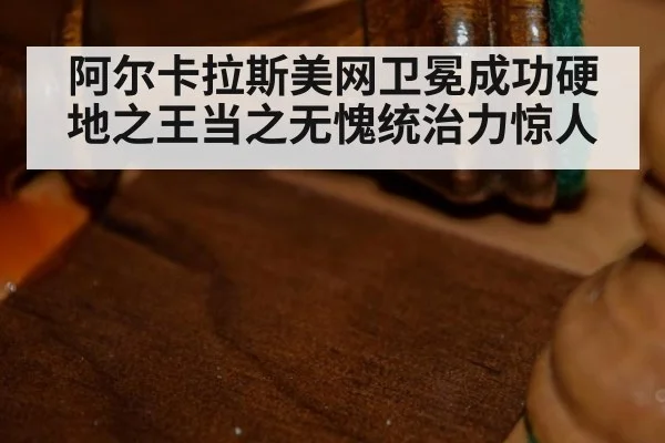 阿尔卡拉斯美网卫冕成功硬地之王当之无愧统治力惊人