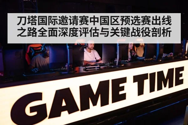 刀塔国际邀请赛中国区预选赛出线之路全面深度评估与关键战役剖析
